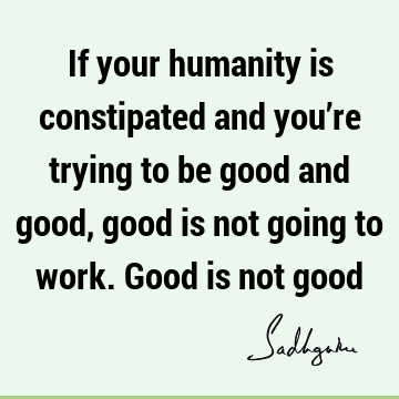 If your humanity is constipated and you’re trying to be good and good, good is not going to work. Good is not