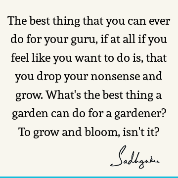 The best thing that you can ever do for your guru, if at all if you feel like you want to do is, that you drop your nonsense and grow. What