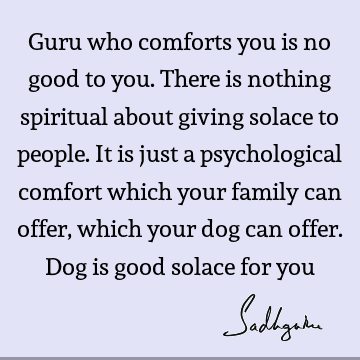 Guru who comforts you is no good to you. There is nothing spiritual about giving solace to people. It is just a psychological comfort which your family can