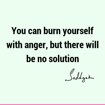 You can burn yourself with anger, but there will be no
