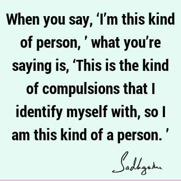 When you say, ‘I’m this kind of person,’ what you’re saying is, ‘This is the kind of compulsions that I identify myself with, so I am this kind of a person.’