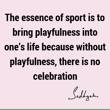The essence of sport is to bring playfulness into one’s life because without playfulness, there is no