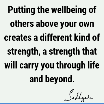 Putting the wellbeing of others above your own creates a different kind of strength, a strength that will carry you through life and