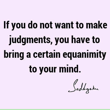 If you do not want to make judgments, you have to bring a certain equanimity to your