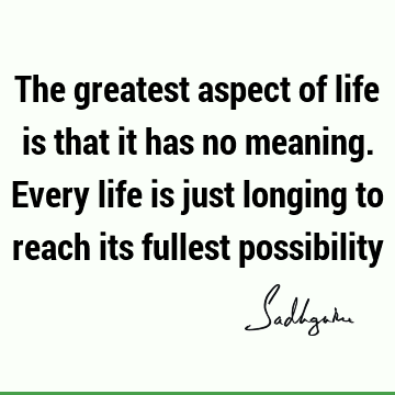 The greatest aspect of life is that it has no meaning. Every life is just longing to reach its fullest