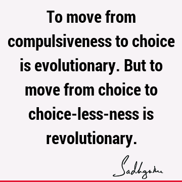 To move from compulsiveness to choice is evolutionary. But to move from choice to choice-less-ness is