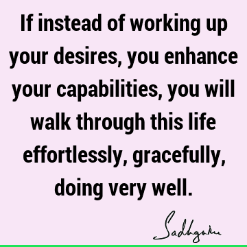 If instead of working up your desires, you enhance your capabilities, you will walk through this life effortlessly, gracefully, doing very