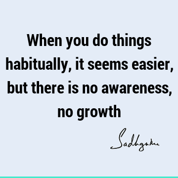 When you do things habitually, it seems easier, but there is no awareness, no