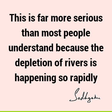 This is far more serious than most people understand because the depletion of rivers is happening so
