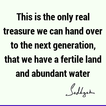 This is the only real treasure we can hand over to the next generation, that we have a fertile land and abundant