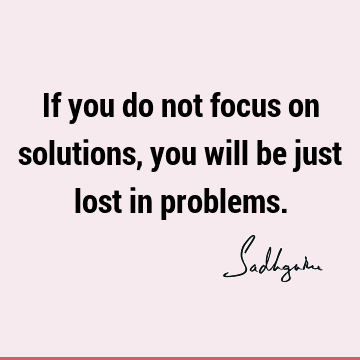 If you do not focus on solutions, you will be just lost in