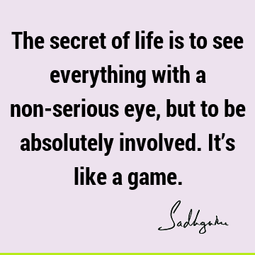 The secret of life is to see everything with a non-serious eye, but to be absolutely involved. It’s like a