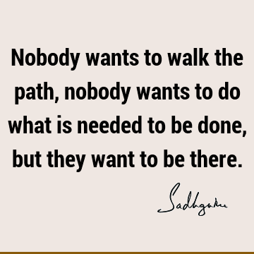 Nobody wants to walk the path, nobody wants to do what is needed to be done, but they want to be