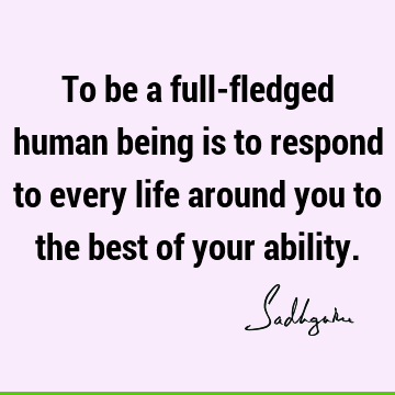 To be a full-fledged human being is to respond to every life around you to the best of your