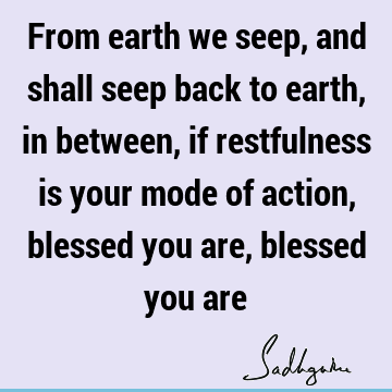 From earth we seep, and shall seep back to earth, in between, if restfulness is your mode of action, blessed you are, blessed you