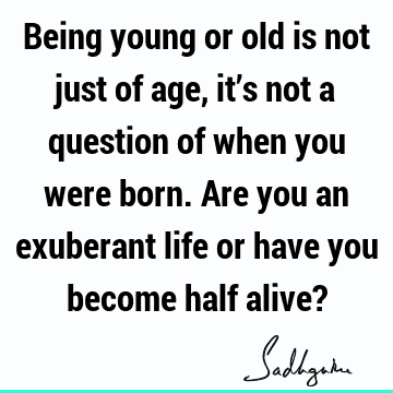 Being young or old is not just of age, it’s not a question of when you were born. Are you an exuberant life or have you become half alive?