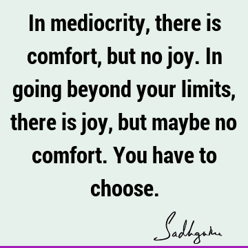 In mediocrity, there is comfort, but no joy. In going beyond your limits, there is joy, but maybe no comfort. You have to