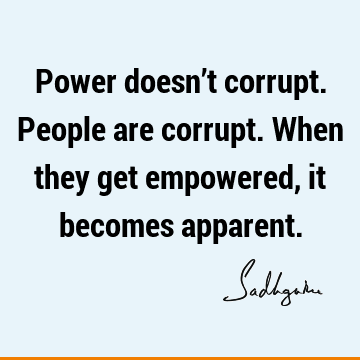 Power doesn’t corrupt. People are corrupt. When they get empowered, it becomes