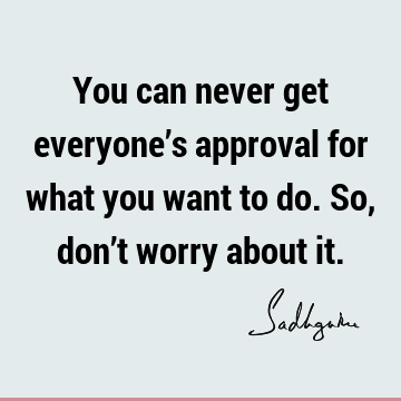 You can never get everyone’s approval for what you want to do. So, don’t worry about