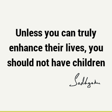 Unless you can truly enhance their lives, you should not have
