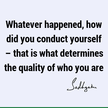 Whatever happened, how did you conduct yourself – that is what determines the quality of who you