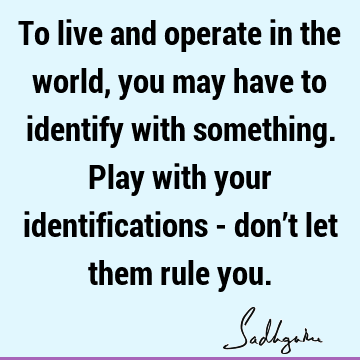 To live and operate in the world, you may have to identify with something. Play with your identifications - don’t let them rule