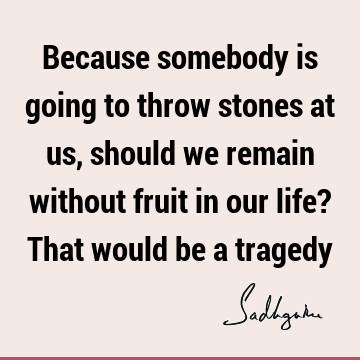 Because somebody is going to throw stones at us, should we remain without fruit in our life? That would be a