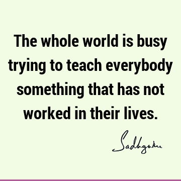 The whole world is busy trying to teach everybody something that has not worked in their