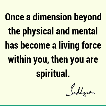Once a dimension beyond the physical and mental has become a living force within you, then you are