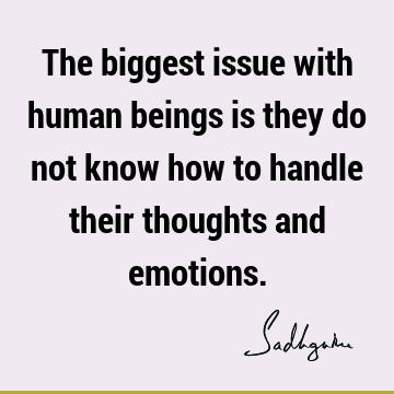 The biggest issue with human beings is they do not know how to handle their thoughts and