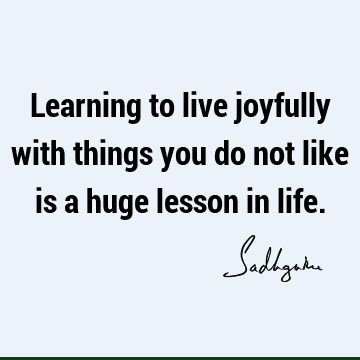 Learning to live joyfully with things you do not like is a huge lesson in