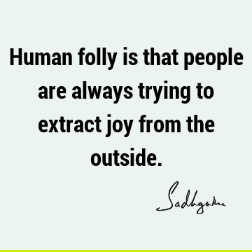 Human folly is that people are always trying to extract joy from the