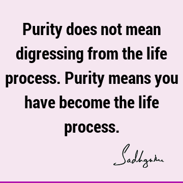Purity does not mean digressing from the life process. Purity means you have become the life