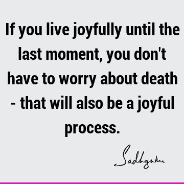 If you live joyfully until the last moment, you don