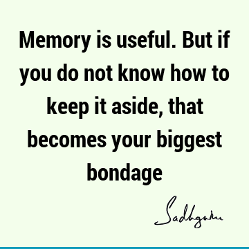 Memory is useful. But if you do not know how to keep it aside, that becomes your biggest
