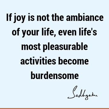 If joy is not the ambiance of your life, even life