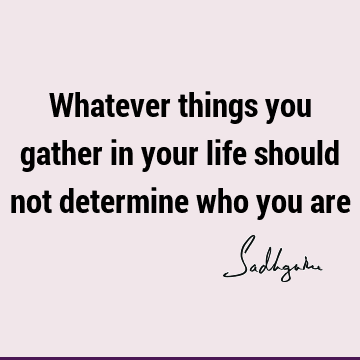 Whatever things you gather in your life should not determine who you