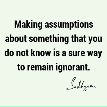 Making assumptions about something that you do not know is a sure way to remain