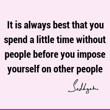 It is always best that you spend a little time without people before you impose yourself on other