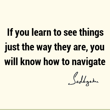 If you learn to see things just the way they are, you will know how to