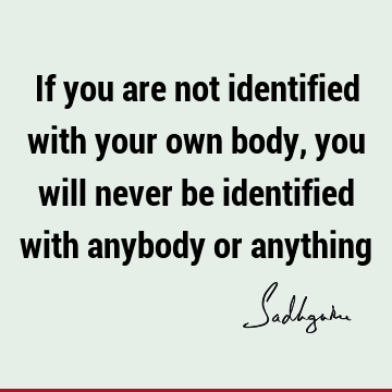 If you are not identified with your own body, you will never be identified with anybody or