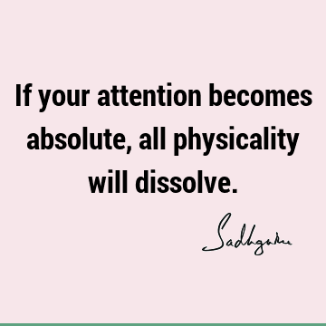 If your attention becomes absolute, all physicality will