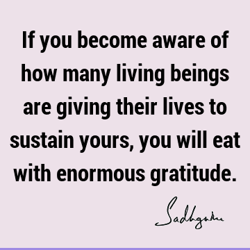 If you become aware of how many living beings are giving their lives to sustain yours, you will eat with enormous