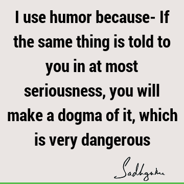 I use humor because- If the same thing is told to you in at most seriousness, you will
make a dogma of it, which is very