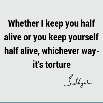 Whether I keep you half alive or you keep yourself half alive, whichever way- it