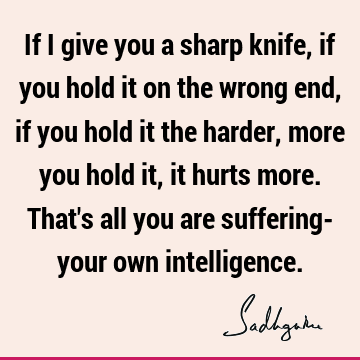 If I give you a sharp knife, if you hold it on the wrong end, if you hold it the
harder, more you hold it, it hurts more. That