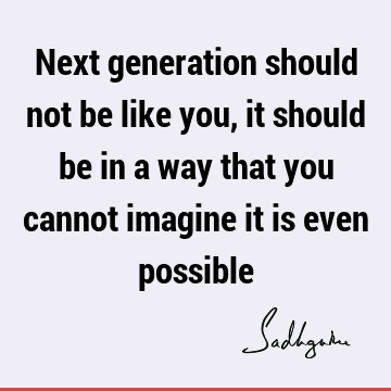 Next generation should not be like you, it should be in a way that you cannot imagine it is even