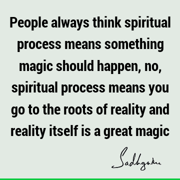 People always think spiritual process means something magic should happen, no, spiritual process means you go to the roots of reality and reality itself is a
