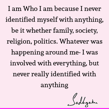 I am Who I am because I never identified myself with anything, be it whether family, society, religion, politics. Whatever was happening around me- I was