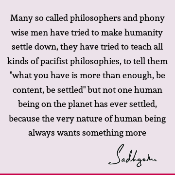 Many so called philosophers and phony wise men have tried to make humanity settle down, they have tried to teach all kinds of pacifist philosophies, to tell